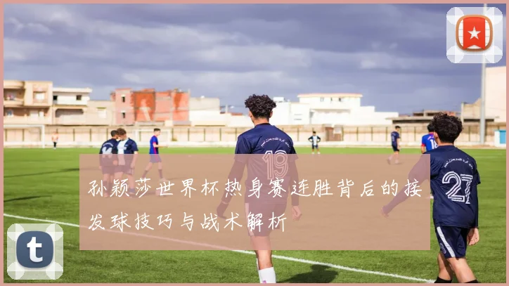 孙颖莎世界杯热身赛连胜背后的接发球技巧与战术解析