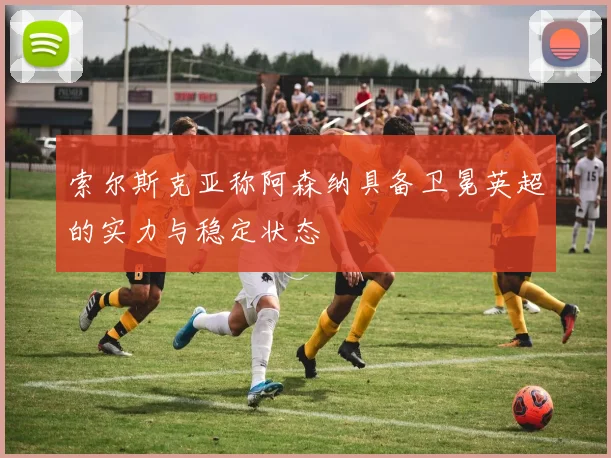 索尔斯克亚称阿森纳具备卫冕英超的实力与稳定状态