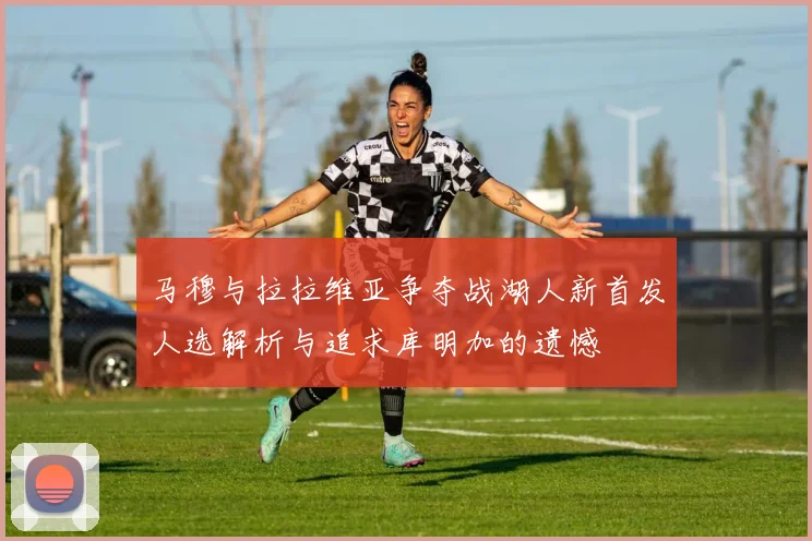 马穆与拉拉维亚争夺战湖人新首发人选解析与追求库明加的遗憾